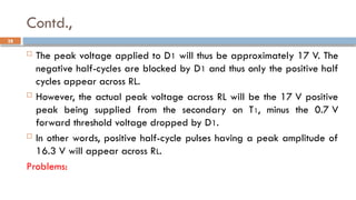 Contd.,
 The peak voltage applied to D1 will thus be approximately 17 V. The
negative half-cycles are blocked by D1 and thus only the positive half
cycles appear across RL.
 However, the actual peak voltage across RL will be the 17 V positive
peak being supplied from the secondary on T1, minus the 0.7 V
forward threshold voltage dropped by D1.
 In other words, positive half-cycle pulses having a peak amplitude of
16.3 V will appear across RL.
Problems:
28
 