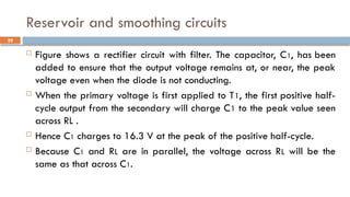 Reservoir and smoothing circuits
 Figure shows a rectifier circuit with filter. The capacitor, C1, has been
added to ensure that the output voltage remains at, or near, the peak
voltage even when the diode is not conducting.
 When the primary voltage is first applied to T1, the first positive half-
cycle output from the secondary will charge C1 to the peak value seen
across RL .
 Hence C1 charges to 16.3 V at the peak of the positive half-cycle.
 Because C1 and RL are in parallel, the voltage across RL will be the
same as that across C1.
29
 