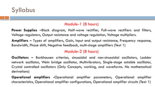 Syllabus
Module-1 (8 hours)
Power Supplies –Block diagram, Half-wave rectifier, Full-wave rectifiers and filters,
Voltage regulators, Output resistance and voltage regulation, Voltage multipliers.
Amplifiers – Types of amplifiers, Gain, Input and output resistance, Frequency response,
Bandwidth, Phase shift, Negative feedback, multi-stage amplifiers (Text 1)
Module-2 (8 hours)
Oscillators – Barkhausen criterion, sinusoidal and non-sinusoidal oscillators, Ladder
network oscillator, Wein bridge oscillator, Multivibrators, Single-stage astable oscillator,
Crystal controlled oscillators (Only Concepts, working, and waveforms. No mathematical
derivations)
Operational amplifiers -Operational amplifier parameters, Operational amplifier
characteristics, Operational amplifier configurations, Operational amplifier circuits (Text 1)
3
 