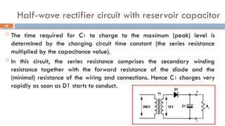 Half-wave rectifier circuit with reservoir capacitor
 The time required for C1 to charge to the maximum (peak) level is
determined by the charging circuit time constant (the series resistance
multiplied by the capacitance value).
 In this circuit, the series resistance comprises the secondary winding
resistance together with the forward resistance of the diode and the
(minimal) resistance of the wiring and connections. Hence C1 charges very
rapidly as soon as D1 starts to conduct.
30
 