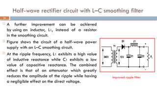 Half-wave rectifier circuit with L–C smoothing filter
 A further improvement can be achieved
by using an inductor, L1, instead of a resistor
in the smoothing circuit.
 Figure shows the circuit of a half-wave power
supply with an L–C smoothing circuit.
 At the ripple frequency, L1 exhibits a high value
of inductive reactance while C1 exhibits a low
value of capacitive reactance. The combined
effect is that of an attenuator which greatly
reduces the amplitude of the ripple while having
a negligible effect on the direct voltage.
34
Improved ripple filter
 