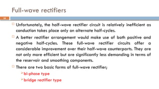 Full-wave rectifiers
 Unfortunately, the half-wave rectifier circuit is relatively inefficient as
conduction takes place only on alternate half-cycles.
 A better rectifier arrangement would make use of both positive and
negative half-cycles. These full-wave rectifier circuits offer a
considerable improvement over their half-wave counterparts. They are
not only more efficient but are significantly less demanding in terms of
the reservoir and smoothing components.
 There are two basic forms of full-wave rectifier;
bi-phase type
bridge rectifier type
35
 