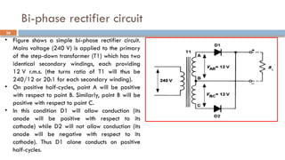 Bi-phase rectifier circuit
36
• Figure shows a simple bi-phase rectifier circuit.
Mains voltage (240 V) is applied to the primary
of the step-down transformer (T1) which has two
identical secondary windings, each providing
12 V r.m.s. (the turns ratio of T1 will thus be
240/12 or 20:1 for each secondary winding).
• On positive half-cycles, point A will be positive
with respect to point B. Similarly, point B will be
positive with respect to point C.
• In this condition D1 will allow conduction (its
anode will be positive with respect to its
cathode) while D2 will not allow conduction (its
anode will be negative with respect to its
cathode). Thus D1 alone conducts on positive
half-cycles.
 