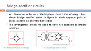 Bridge rectifier circuits
 An alternative to the use of the bi-phase circuit is that of using a four-
diode bridge rectifier shown in figure in which opposite pairs of
diodes conduct on alternate half-cycles.
 This arrangement avoids the need to have two separate secondary
windings
40
Full-wave bridge rectifier circuit
Four diodes connected as a bridge
 