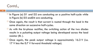 Contd.,
 In Figure (a) D1 and D2 are conducting on a positive half-cycle while
in Figure (b) D3 andD4 are conducting.
 Once again, the result is that current is routed through the load in the
same direction on successive half-cycles.
 As with the bi-phase rectifier, the switching action of the two diodes
results in a pulsating output voltage being developed across the load
resistor (RL ).
 Once again, the peak output voltage is approximately 16.3 V (i.e.
17 V less the 0.7 V forward threshold voltage).
44
 