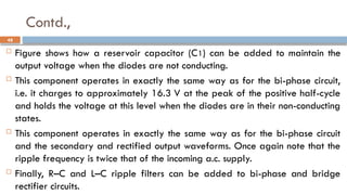 Contd.,
 Figure shows how a reservoir capacitor (C1) can be added to maintain the
output voltage when the diodes are not conducting.
 This component operates in exactly the same way as for the bi-phase circuit,
i.e. it charges to approximately 16.3 V at the peak of the positive half-cycle
and holds the voltage at this level when the diodes are in their non-conducting
states.
 This component operates in exactly the same way as for the bi-phase circuit
and the secondary and rectified output waveforms. Once again note that the
ripple frequency is twice that of the incoming a.c. supply.
 Finally, R–C and L–C ripple filters can be added to bi-phase and bridge
rectifier circuits.
48
 
