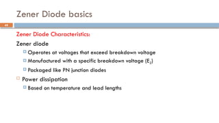 Zener Diode basics
Zener Diode Characteristics:
Zener diode
 Operates at voltages that exceed breakdown voltage
 Manufactured with a specific breakdown voltage (EZ)
 Packaged like PN junction diodes
 Power dissipation
 Based on temperature and lead lengths
49
 