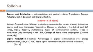 Syllabus
Sensors and Interfacing – Instrumentation and control systems, Transducers, Sensors,
Actuators, LED, 7-Segment LED Display. (Text 3).
Module-5 (8 hours)
Analog Communication Schemes – Modern communication system scheme, Information
source, and input transducer, Transmitter, Channel or Medium – Hardwired and Soft
wired, Noise, Receiver, Multiplexing, Types of communication systems. Types of
modulation (only concepts) – AM , FM, Concept of Radio wave propagation (Ground,
space, sky)
Digital Modulation Schemes: Advantages of digital communication over analog
communication, ASK, FSK, PSK, Radio signal transmission Multiple access techniques.
(Text 4)
5
 