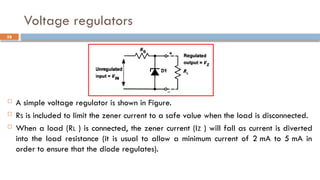 Voltage regulators
 A simple voltage regulator is shown in Figure.
 RS is included to limit the zener current to a safe value when the load is disconnected.
 When a load (RL ) is connected, the zener current (IZ ) will fall as current is diverted
into the load resistance (it is usual to allow a minimum current of 2 mA to 5 mA in
order to ensure that the diode regulates).
58
 