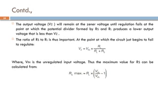 Contd.,
59
 The output voltage (VZ ) will remain at the zener voltage until regulation fails at the
point at which the potential divider formed by RS and RL produces a lower output
voltage that is less than VZ .
 The ratio of RS to RL is thus important. At the point at which the circuit just begins to fail
to regulate:
Where, VIN is the unregulated input voltage. Thus the maximum value for RS can be
calculated from:
 