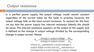 Output resistance
 In a perfect power supply, the output voltage would remain constant
regardless of the current taken by the load. In practice, however, the
output voltage falls as the load current increases. To account for this fact,
we say that the power supply has internal resistance (ideally this should
be zero). This internal resistance appears at the output of the supply and
is defined as the change in output voltage divided by the corresponding
change in output current. Hence:
61
 