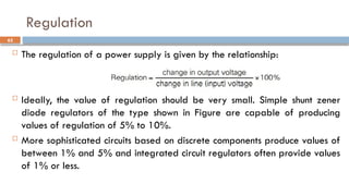 Regulation
 The regulation of a power supply is given by the relationship:
 Ideally, the value of regulation should be very small. Simple shunt zener
diode regulators of the type shown in Figure are capable of producing
values of regulation of 5% to 10%.
 More sophisticated circuits based on discrete components produce values of
between 1% and 5% and integrated circuit regulators often provide values
of 1% or less.
62
 