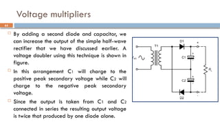 Voltage multipliers
 By adding a second diode and capacitor, we
can increase the output of the simple half-wave
rectifier that we have discussed earlier. A
voltage doubler using this technique is shown in
figure.
 In this arrangement C1 will charge to the
positive peak secondary voltage while C2 will
charge to the negative peak secondary
voltage.
 Since the output is taken from C1 and C2
connected in series the resulting output voltage
is twice that produced by one diode alone.
63
 