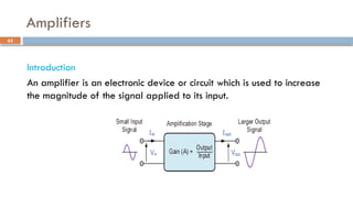 Amplifiers
Introduction
An amplifier is an electronic device or circuit which is used to increase
the magnitude of the signal applied to its input.
65
 