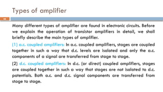 Types of amplifier
Many different types of amplifier are found in electronic circuits. Before
we explain the operation of transistor amplifiers in detail, we shall
briefly describe the main types of amplifier.
(1) a.c. coupled amplifiers: In a.c. coupled amplifiers, stages are coupled
together in such a way that d.c. levels are isolated and only the a.c.
components of a signal are transferred from stage to stage.
(2) d.c. coupled amplifiers: In d.c. (or direct) coupled amplifiers, stages
are coupled together in such a way that stages are not isolated to d.c.
potentials. Both a.c. and d.c. signal components are transferred from
stage to stage.
66
 