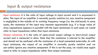 Input & output resistance
Input resistance: It is the ratio of input voltage to input current and it is expressed in
ohms. The input of an amplifier is normally purely resistive (i.e. any reactive component
is negligible) in the middle of its working frequency range (i.e. the mid-band). In some
cases, the reactance of the input may become appreciable (e.g. if a large value of
stray capacitance appears in parallel with the input resistance). In such cases we would
refer to input impedance rather than input resistance.
Output resistance: It is the ratio of open-circuit output voltage to short-circuit output
current and is measured in ohms. Note that this resistance is internal to the amplifier
and should not be confused with the resistance of a load connected externally. As with
input resistance, the output of an amplifier is normally purely resistive and we
can safely ignore any reactive component. If this is not the case, we would once again
need to refer to output impedance rather than output resistance.
71
 
