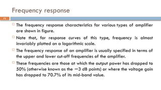 Frequency response
 The frequency response characteristics for various types of amplifier
are shown in figure.
 Note that, for response curves of this type, frequency is almost
invariably plotted on a logarithmic scale.
 The frequency response of an amplifier is usually specified in terms of
the upper and lower cut-off frequencies of the amplifier.
 These frequencies are those at which the output power has dropped to
50% (otherwise known as the 3 dB points) or where the voltage gain
−
has dropped to 70.7% of its mid-band value.
73
 