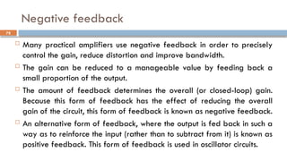 Negative feedback
 Many practical amplifiers use negative feedback in order to precisely
control the gain, reduce distortion and improve bandwidth.
 The gain can be reduced to a manageable value by feeding back a
small proportion of the output.
 The amount of feedback determines the overall (or closed-loop) gain.
Because this form of feedback has the effect of reducing the overall
gain of the circuit, this form of feedback is known as negative feedback.
 An alternative form of feedback, where the output is fed back in such a
way as to reinforce the input (rather than to subtract from it) is known as
positive feedback. This form of feedback is used in oscillator circuits.
78
 