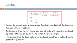 Contd.,
 Hence, the overall gain with negative feedback applied will be less than
the gain without feedback.
 Furthermore, if Av is very large the overall gain with negative feedback
applied will be given by: G = 1/ (when Av is very large).
β
 Note, also, that the loop gain of a feedback amplifier is defined as the
product of and Av
β
81
 