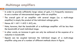 Multistage amplifiers
 In order to provide sufficiently large values of gain, it is frequently necessary
to use a number of interconnected stages within an amplifier.
 The overall gain of an amplifier with several stages (i.e. a multi-stage
amplifier) is simply the product of the individual voltage gains.
 Hence: AV = AV1 × AV2 × AV3, etc.
 Note, however, that the bandwidth of a multistage amplifier will be less than
the bandwidth of each individual stage.
 In other words, an increase in gain can only be achieved at the expense of a
reduction in bandwidth.
 Signals can be coupled between the individual stages of a multi-stage
amplifier using one of a number of different methods shown in figure.
82
 