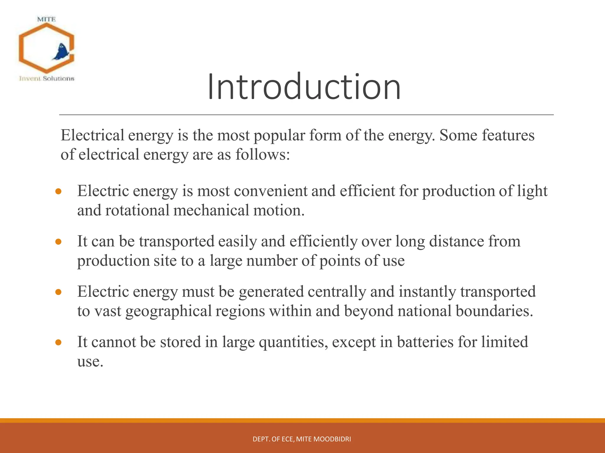 Introduction
Electrical energy is the most popular form of the energy. Some features
of electrical energy are as follows:
 Electric energy is most convenient and efficient for production of light
and rotational mechanical motion.
 It can be transported easily and efficiently over long distance from
production site to a large number of points of use
 Electric energy must be generated centrally and instantly transported
to vast geographical regions within and beyond national boundaries.
 It cannot be stored in large quantities, except in batteries for limited
use.
DEPT.OF ECE,MITE MOODBIDRI
 