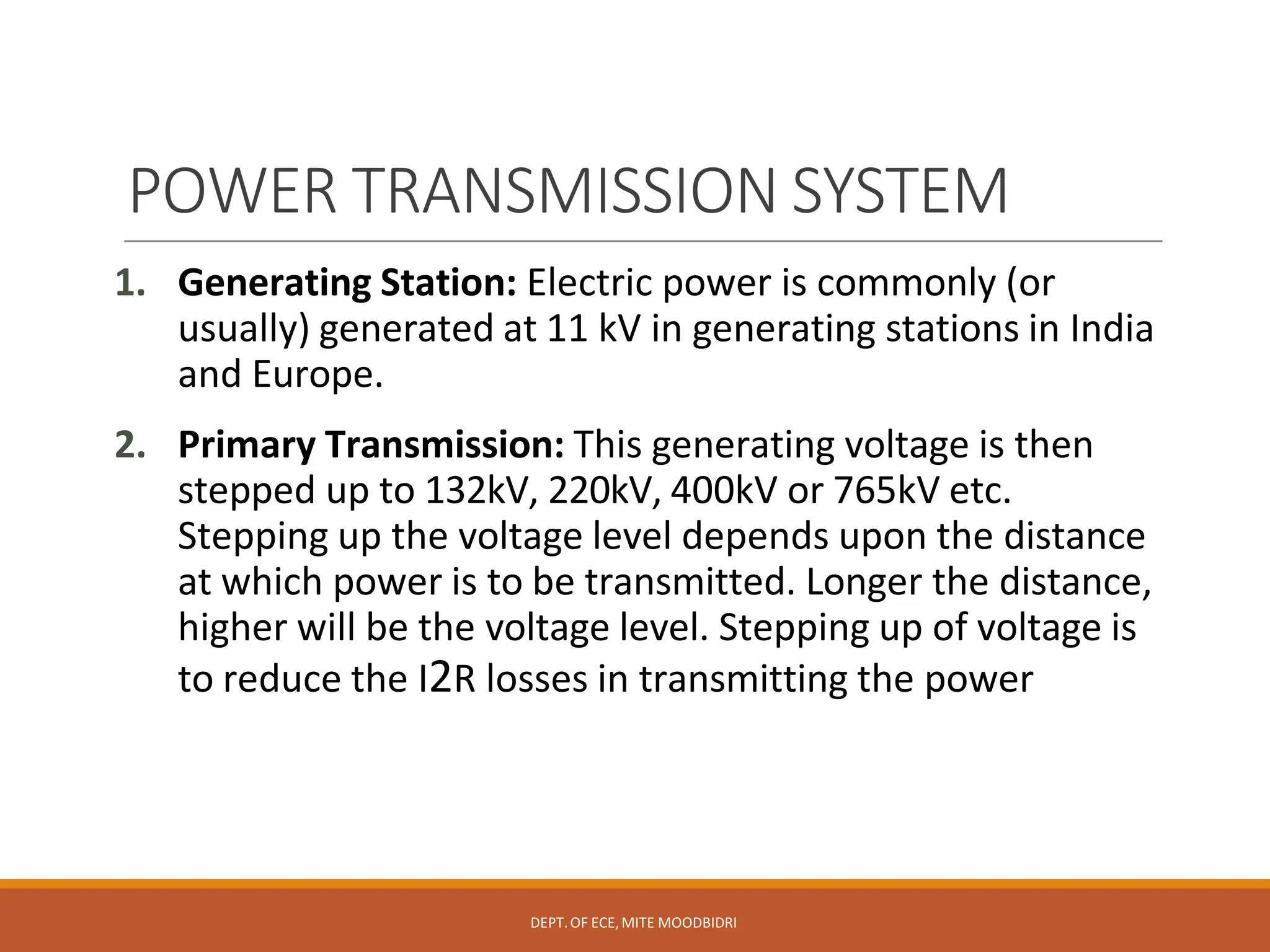 POWER TRANSMISSION SYSTEM
DEPT.OF ECE,MITE MOODBIDRI
1. Generating Station: Electric power is commonly (or
usually) generated at 11 kV in generating stations in India
and Europe.
2. Primary Transmission: This generating voltage is then
stepped up to 132kV, 220kV, 400kV or 765kV etc.
Stepping up the voltage level depends upon the distance
at which power is to be transmitted. Longer the distance,
higher will be the voltage level. Stepping up of voltage is
to reduce the I2R losses in transmitting the power
 