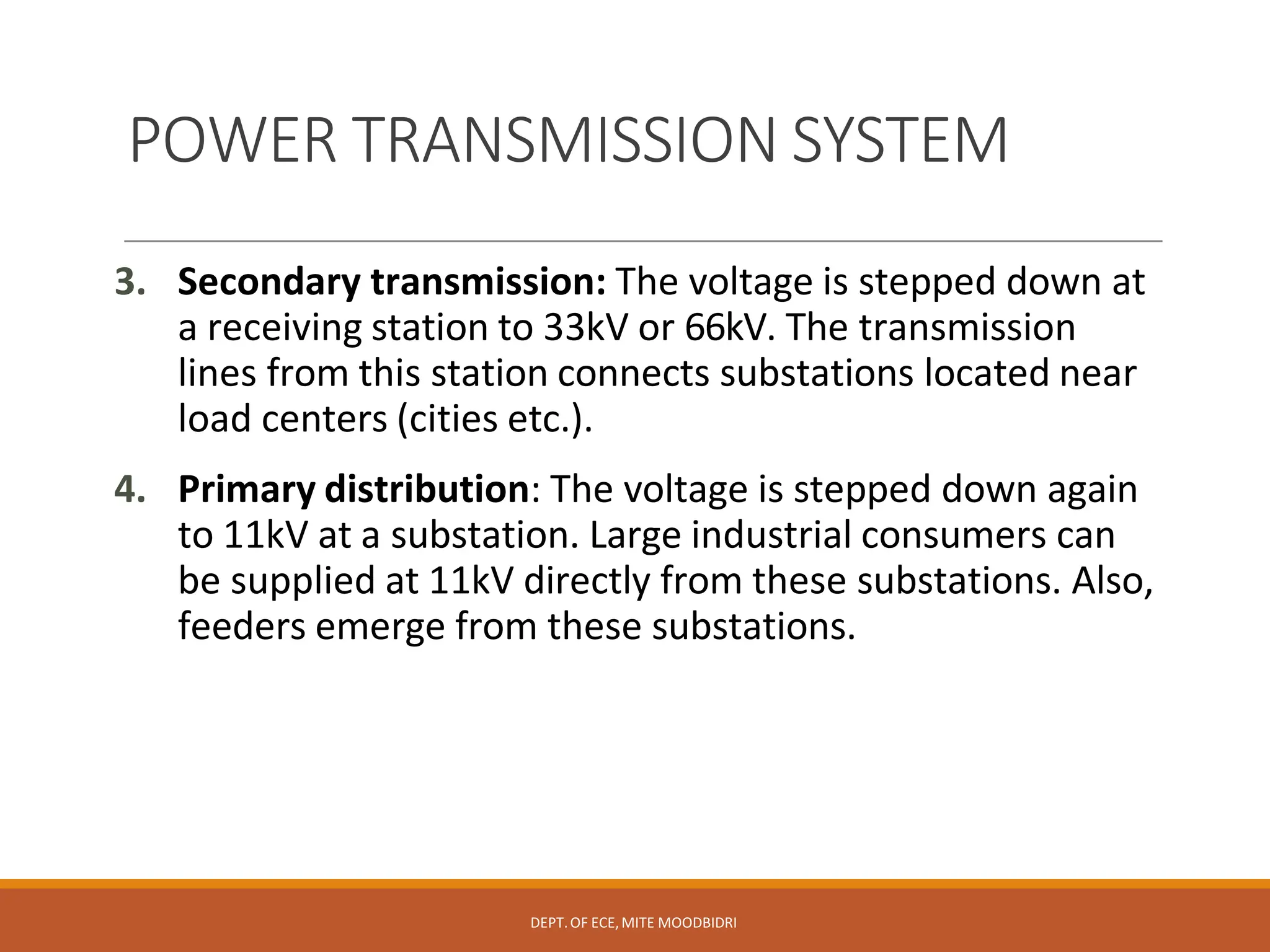 POWER TRANSMISSION SYSTEM
DEPT.OF ECE,MITE MOODBIDRI
3. Secondary transmission: The voltage is stepped down at
a receiving station to 33kV or 66kV. The transmission
lines from this station connects substations located near
load centers (cities etc.).
4. Primary distribution: The voltage is stepped down again
to 11kV at a substation. Large industrial consumers can
be supplied at 11kV directly from these substations. Also,
feeders emerge from these substations.
 