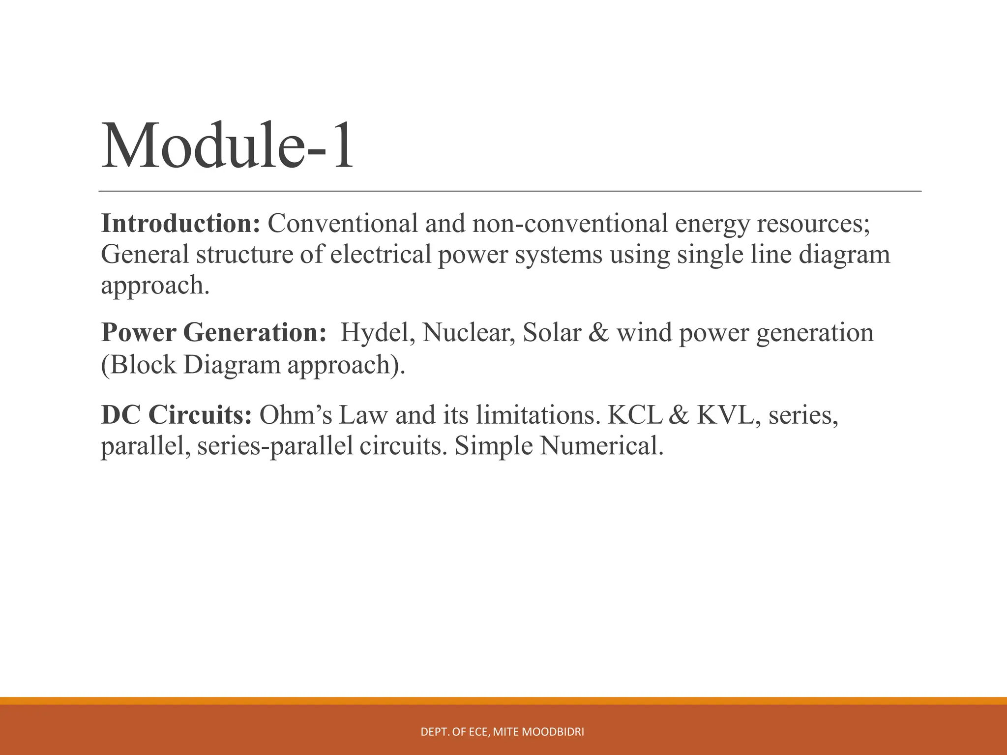 Module-1
DEPT.OF ECE,MITE MOODBIDRI
Introduction: Conventional and non-conventional energy resources;
General structure of electrical power systems using single line diagram
approach.
Power Generation: Hydel, Nuclear, Solar &amp; wind power generation
(Block Diagram approach).
DC Circuits: Ohm’s Law and its limitations. KCL &amp; KVL, series,
parallel, series-parallel circuits. Simple Numerical.
 