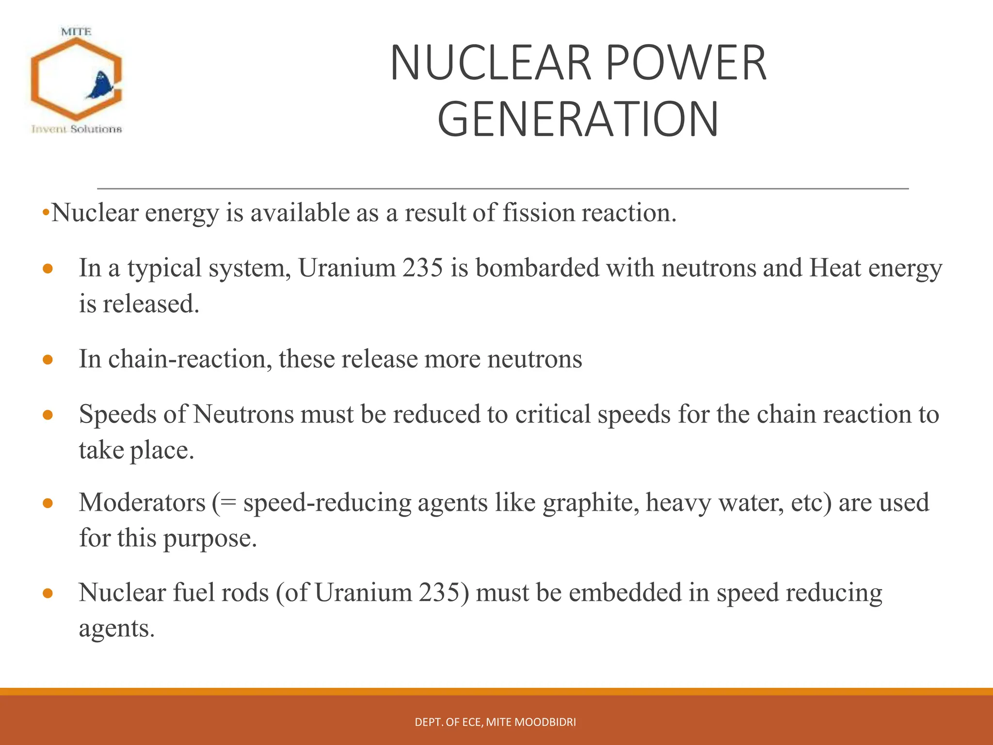 NUCLEAR POWER
GENERATION
•Nuclear energy is available as a result of fission reaction.
 In a typical system, Uranium 235 is bombarded with neutrons and Heat energy
is released.
 In chain-reaction, these release more neutrons
 Speeds of Neutrons must be reduced to critical speeds for the chain reaction to
take place.
 Moderators (= speed-reducing agents like graphite, heavy water, etc) are used
for this purpose.
 Nuclear fuel rods (of Uranium 235) must be embedded in speed reducing
agents.
DEPT.OF ECE,MITE MOODBIDRI
 