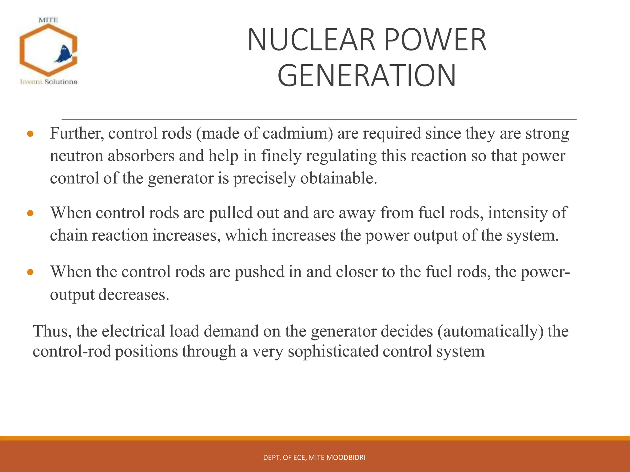 NUCLEAR POWER
GENERATION
 Further, control rods (made of cadmium) are required since they are strong
neutron absorbers and help in finely regulating this reaction so that power
control of the generator is precisely obtainable.
 When control rods are pulled out and are away from fuel rods, intensity of
chain reaction increases, which increases the power output of the system.
 When the control rods are pushed in and closer to the fuel rods, the power-
output decreases.
Thus, the electrical load demand on the generator decides (automatically) the
control-rod positions through a very sophisticated control system
DEPT.OF ECE,MITE MOODBIDRI
 