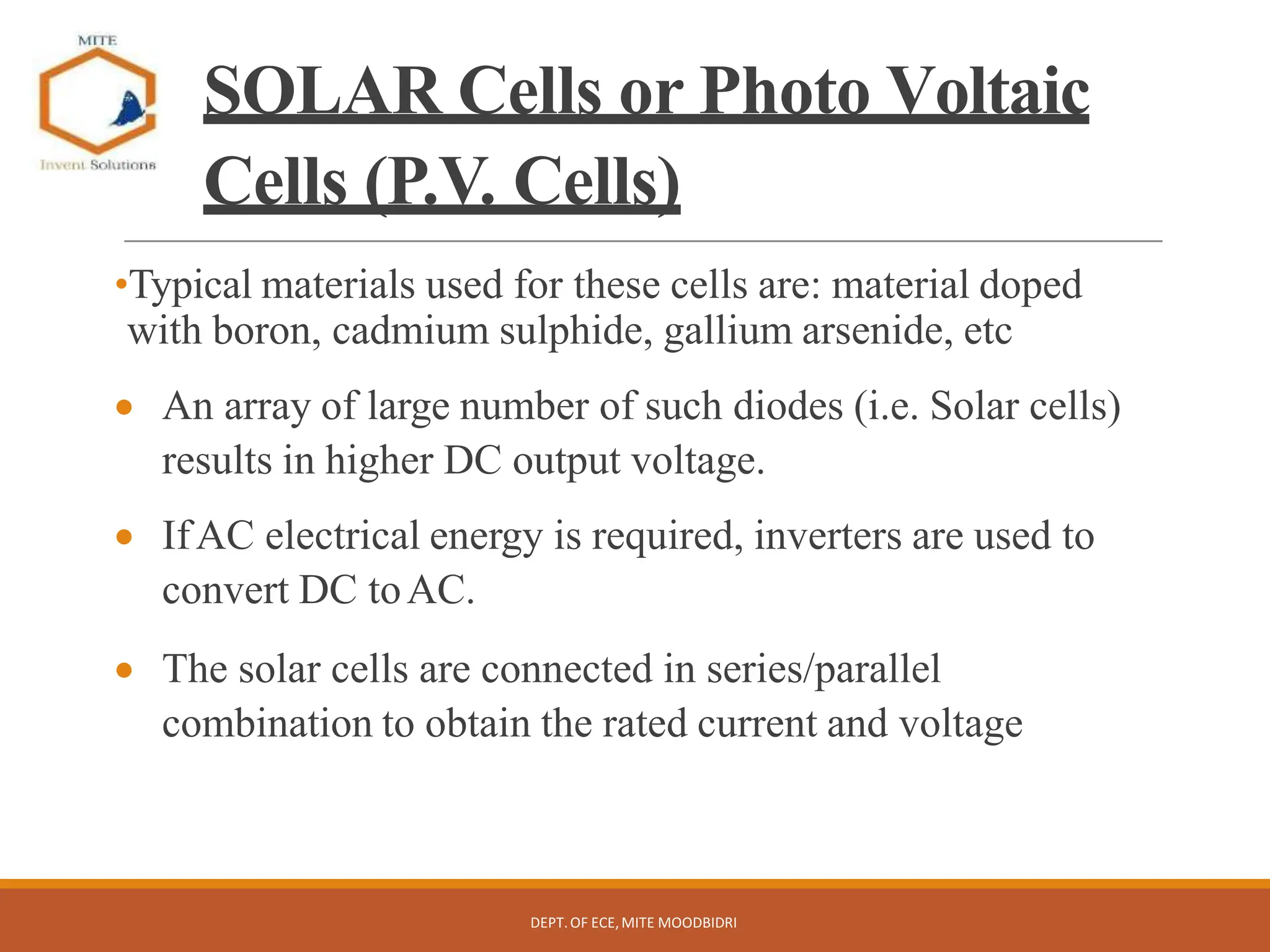 SOLAR Cells or Photo Voltaic
Cells (P.V. Cells)
•Typical materials used for these cells are: material doped
with boron, cadmium sulphide, gallium arsenide, etc
 An array of large number of such diodes (i.e. Solar cells)
results in higher DC output voltage.
 IfAC electrical energy is required, inverters are used to
convert DC toAC.
 The solar cells are connected in series/parallel
combination to obtain the rated current and voltage
DEPT.OF ECE,MITE MOODBIDRI
 