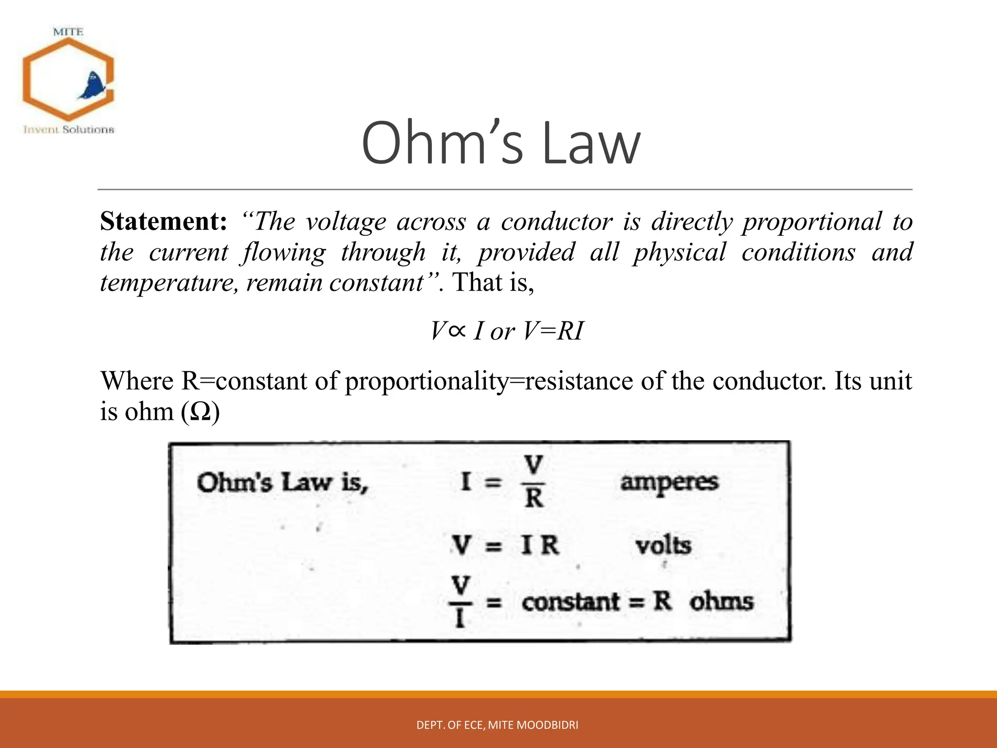 Ohm’s Law
Statement: “The voltage across a conductor is directly proportional to
the current flowing through it, provided all physical conditions and
temperature, remain constant”. That is,
V∝ I or V=RI
Where R=constant of proportionality=resistance of the conductor. Its unit
is ohm (Ω)
DEPT.OF ECE,MITE MOODBIDRI
 