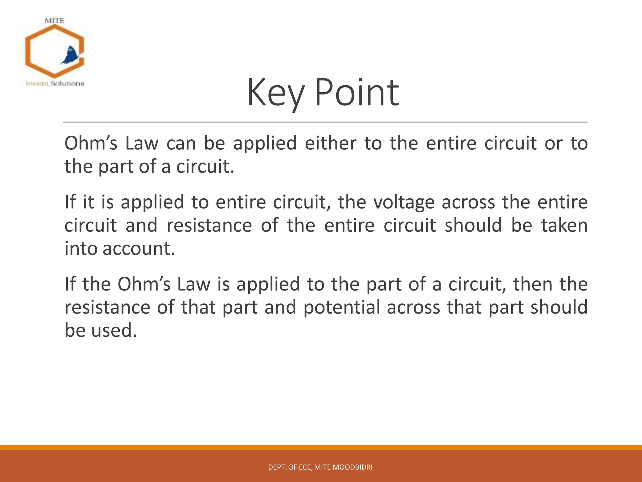 Key Point
Ohm’s Law can be applied either to the entire circuit or to
the part of a circuit.
If it is applied to entire circuit, the voltage across the entire
circuit and resistance of the entire circuit should be taken
into account.
If the Ohm’s Law is applied to the part of a circuit, then the
resistance of that part and potential across that part should
be used.
DEPT.OF ECE,MITE MOODBIDRI
 