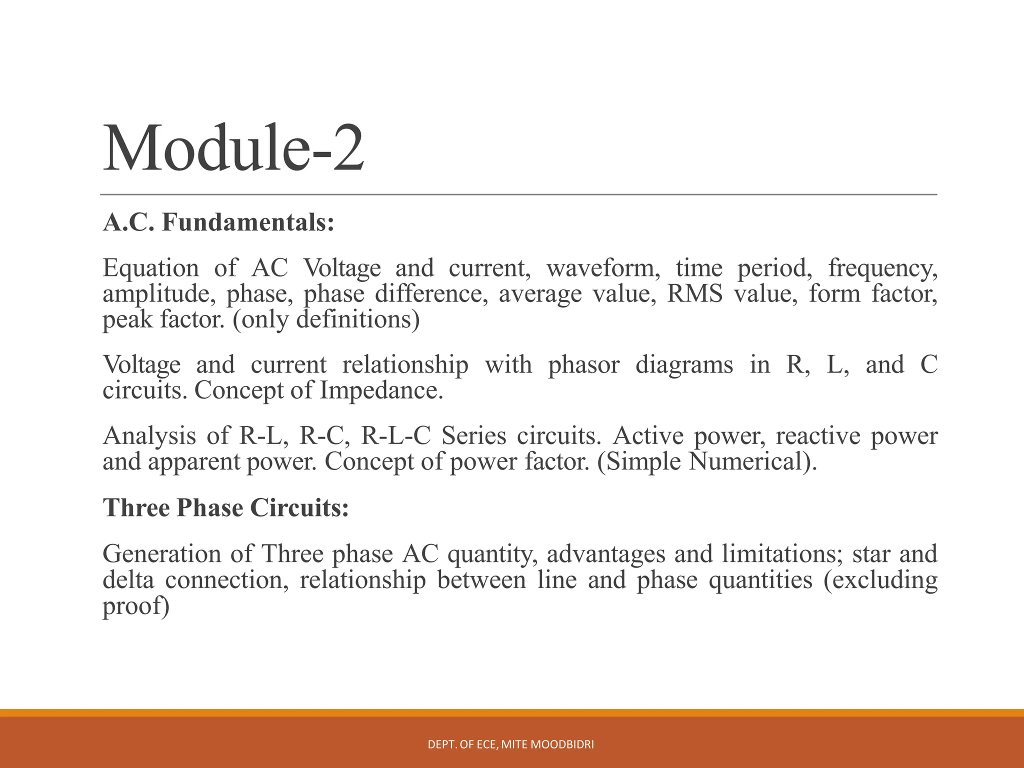 Module-2
DEPT.OF ECE,MITE MOODBIDRI
A.C. Fundamentals:
Equation of AC Voltage and current, waveform, time period, frequency,
amplitude, phase, phase difference, average value, RMS value, form factor,
peak factor. (only definitions)
Voltage and current relationship with phasor diagrams in R, L, and C
circuits. Concept of Impedance.
Analysis of R-L, R-C, R-L-C Series circuits. Active power, reactive power
and apparent power. Concept of power factor. (Simple Numerical).
Three Phase Circuits:
Generation of Three phase AC quantity, advantages and limitations; star and
delta connection, relationship between line and phase quantities (excluding
proof)
 