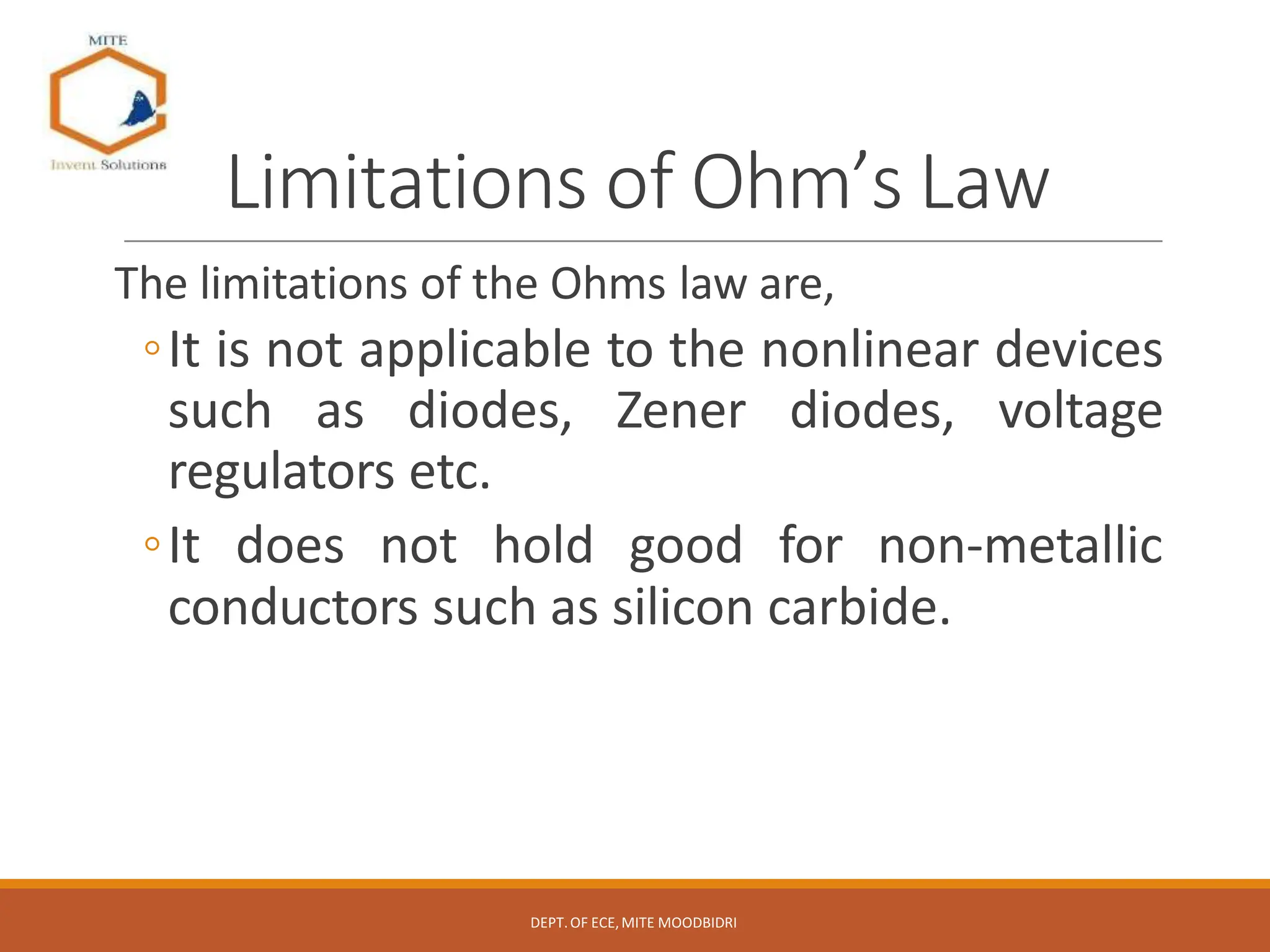 Limitations of Ohm’s Law
The limitations of the Ohms law are,
◦It is not applicable to the nonlinear devices
such as diodes, Zener diodes, voltage
regulators etc.
◦It does not hold good for non-metallic
conductors such as silicon carbide.
DEPT.OF ECE,MITE MOODBIDRI
 
