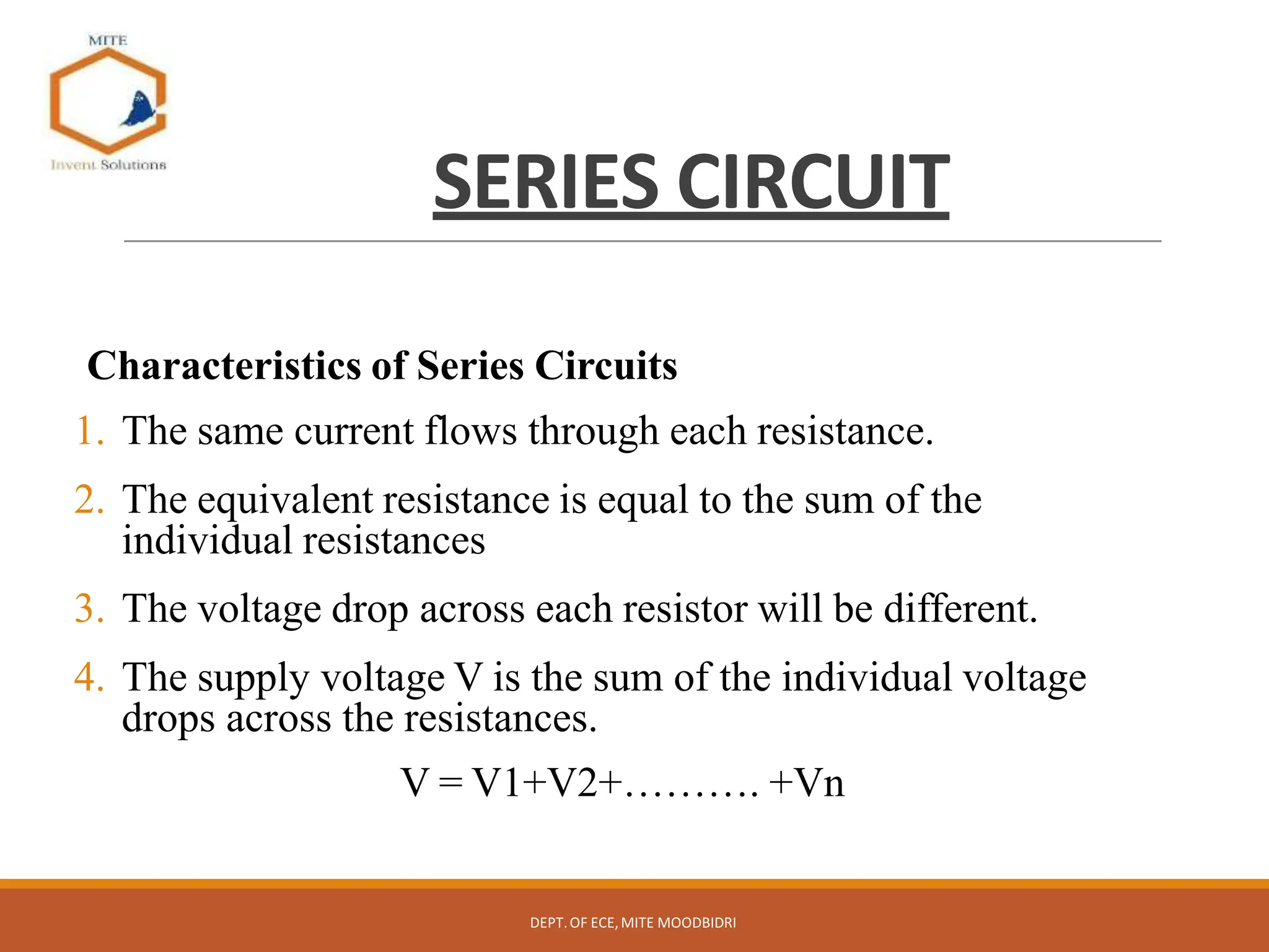 SERIES CIRCUIT
Characteristics of Series Circuits
1. The same current flows through each resistance.
2. The equivalent resistance is equal to the sum of the
individual resistances
3. The voltage drop across each resistor will be different.
4. The supply voltage V is the sum of the individual voltage
drops across the resistances.
V = V1+V2+………. +Vn
DEPT.OF ECE,MITE MOODBIDRI
 