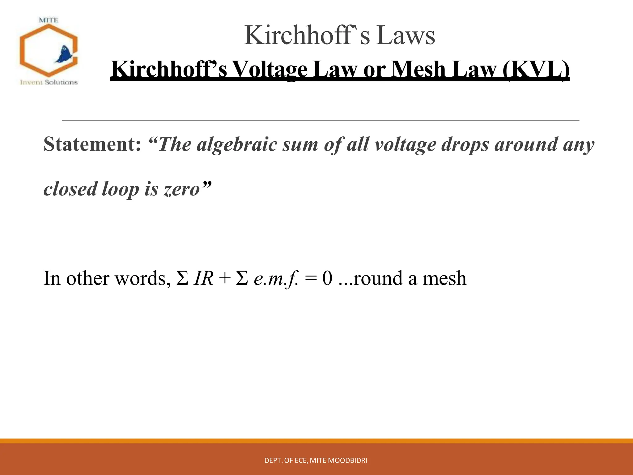 Kirchhoff`s Laws
Kirchhoff’s Voltage Law or Mesh Law (KVL)
Statement: “The algebraic sum of all voltage drops around any
closed loop is zero”
In other words, Σ IR + Σ e.m.f. = 0 ...round a mesh
DEPT.OF ECE,MITE MOODBIDRI
 