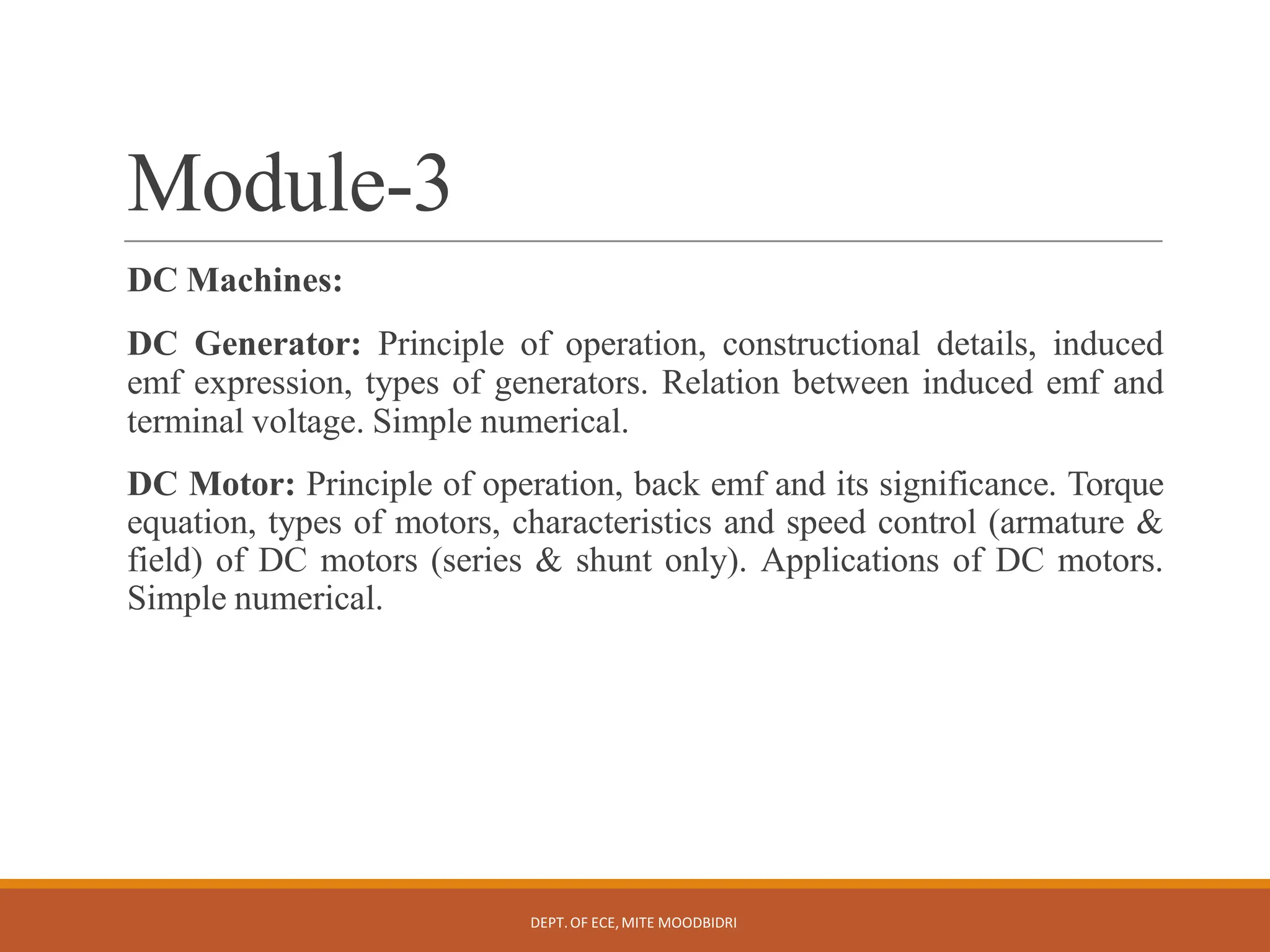 Module-3
DEPT.OF ECE,MITE MOODBIDRI
DC Machines:
DC Generator: Principle of operation, constructional details, induced
emf expression, types of generators. Relation between induced emf and
terminal voltage. Simple numerical.
DC Motor: Principle of operation, back emf and its significance. Torque
equation, types of motors, characteristics and speed control (armature &amp;
field) of DC motors (series &amp; shunt only). Applications of DC motors.
Simple numerical.
 