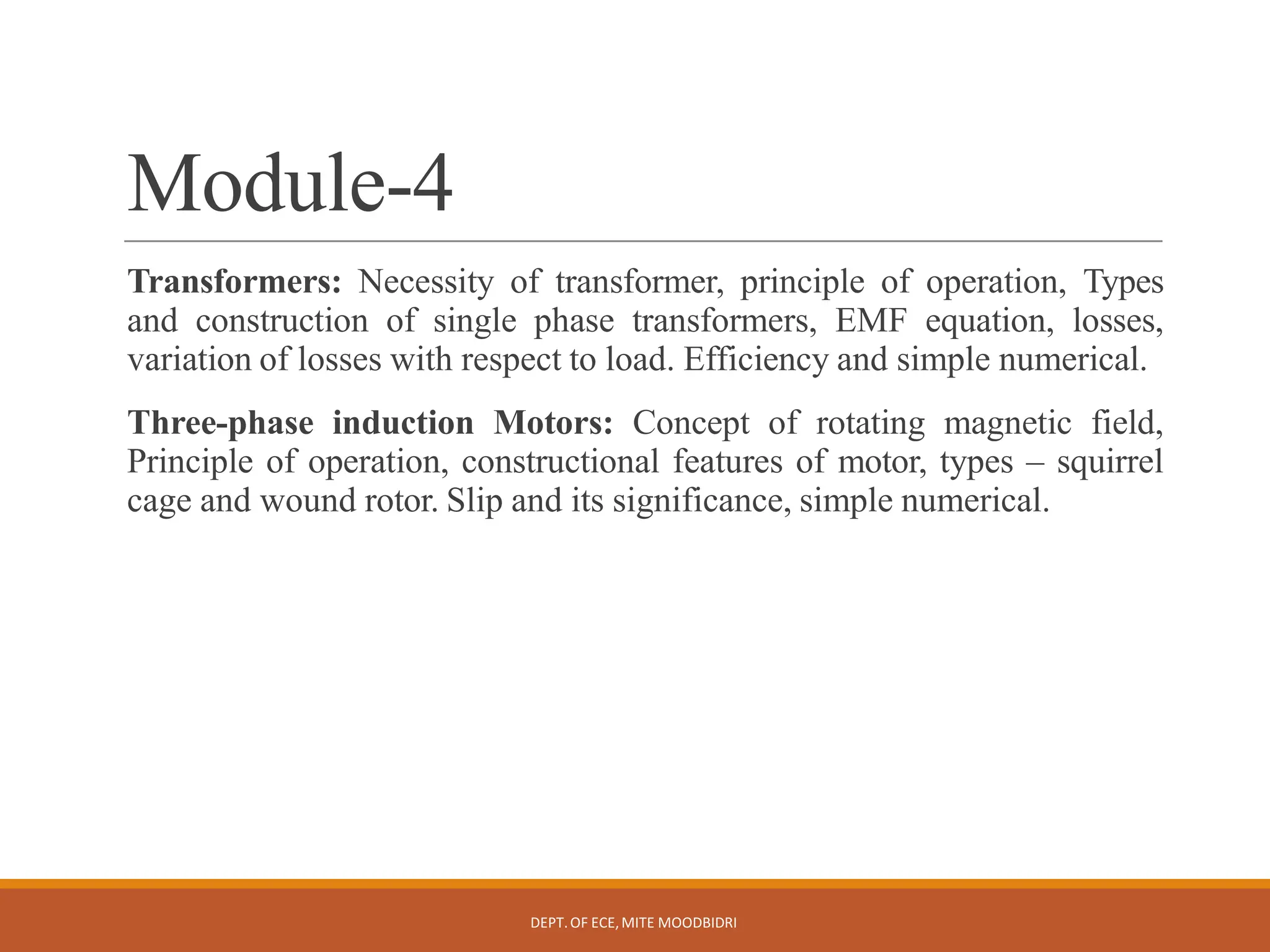 Module-4
DEPT.OF ECE,MITE MOODBIDRI
Transformers: Necessity of transformer, principle of operation, Types
and construction of single phase transformers, EMF equation, losses,
variation of losses with respect to load. Efficiency and simple numerical.
Three-phase induction Motors: Concept of rotating magnetic field,
Principle of operation, constructional features of motor, types – squirrel
cage and wound rotor. Slip and its significance, simple numerical.
 