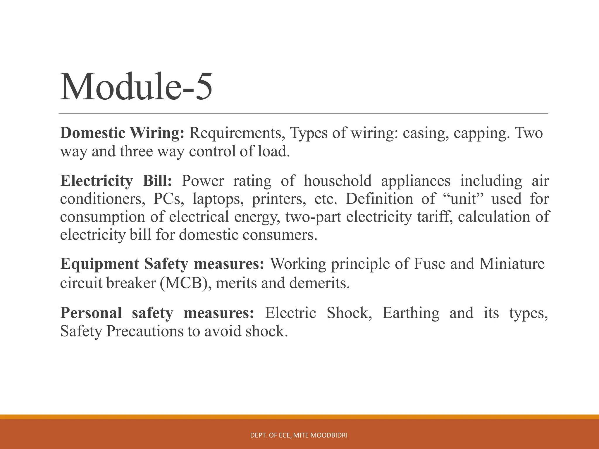 Module-5
DEPT.OF ECE,MITE MOODBIDRI
Domestic Wiring: Requirements, Types of wiring: casing, capping. Two
way and three way control of load.
Electricity Bill: Power rating of household appliances including air
conditioners, PCs, laptops, printers, etc. Definition of “unit” used for
consumption of electrical energy, two-part electricity tariff, calculation of
electricity bill for domestic consumers.
Equipment Safety measures: Working principle of Fuse and Miniature
circuit breaker (MCB), merits and demerits.
Personal safety measures: Electric Shock, Earthing and its types,
Safety Precautions to avoid shock.
 
