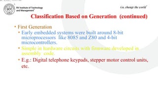 Classification Based on Generation (continued)
• First Generation
• Early embedded systems were built around 8-bit
microprocessors like 8085 and Z80 and 4-bit
microcontrollers.
• Simple in hardware circuits with firmware developed in
assembly code.
• E.g.: Digital telephone keypads, stepper motor control units,
etc.
ar, ECE, RVITM
 