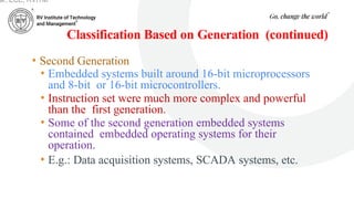 Classification Based on Generation (continued)
• Second Generation
• Embedded systems built around 16-bit microprocessors
and 8-bit or 16-bit microcontrollers.
• Instruction set were much more complex and powerful
than the first generation.
• Some of the second generation embedded systems
contained embedded operating systems for their
operation.
• E.g.: Data acquisition systems, SCADA systems, etc.
ar, ECE, RVITM
 