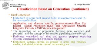 Classification Based on Generation (continued)
• Third Generation
• Embedded systems built around 32-bit microprocessors and 16-
bit microcontrollers.
• Application and domain specific processors/controllers like
Digital Signal Processors (DSP) and Application Specific
Integrated Circuits (ASICs) came into picture.
• The instruction set of processors became more complex and
powerful and the concept of instruction pipelining also evolved.
• Dedicated embedded real time and general purpose operating
systems entered into the embedded market.
• Embedded systems spread its ground to areas like robotics,
media, industrial process control, networking, etc.
ar, ECE, RVITM
 