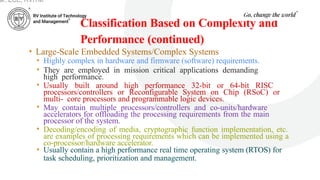 Classification Based on Complexity and
Performance (continued)
• Large-Scale Embedded Systems/Complex Systems
• Highly complex in hardware and firmware (software) requirements.
• They are employed in mission critical applications demanding
high performance.
• Usually built around high performance 32-bit or 64-bit RISC
processors/controllers or Reconfigurable System on Chip (RSoC) or
multi- core processors and programmable logic devices.
• May contain multiple processors/controllers and co-units/hardware
accelerators for offloading the processing requirements from the main
processor of the system.
• Decoding/encoding of media, cryptographic function implementation, etc.
are examples of processing requirements which can be implemented using a
co-processor/hardware accelerator.
• Usually contain a high performance real time operating system (RTOS) for
task scheduling, prioritization and management.
ar, ECE, RVITM
 