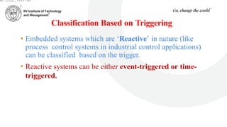 Classification Based on Triggering
• Embedded systems which are ‘Reactive’ in nature (like
process control systems in industrial control applications)
can be classified based on the trigger.
• Reactive systems can be either event-triggered or time-
triggered.
ar, ECE, RVITM
 