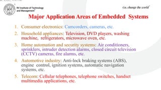 Major Application Areas of Embedded Systems
1. Consumer electronics: Camcorders, cameras, etc.
2. Household appliances: Television, DVD players, washing
machine, refrigerators, microwave oven, etc.
3. Home automation and security systems: Air conditioners,
sprinklers, intruder detection alarms, closed circuit television
(CCTV) cameras, fire alarms, etc.
4. Automotive industry: Anti-lock braking systems (ABS),
engine control, ignition systems, automatic navigation
systems, etc.
5. Telecom: Cellular telephones, telephone switches, handset
multimedia applications, etc.
ar, ECE, RVITM
 