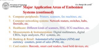 Major Application Areas of Embedded
Systems (continued)
6. Computer peripherals: Printers, scanners, fax machines, etc.
7. Computer networking systems: Network routers, switches, hubs,
firewalls, etc.
8. Healthcare: Different kinds of scanners, EEG, ECG machines, etc.
9. Measurements & Instrumentation: Digital multimeters, digital
CROs, logic analyzers, PLC systems, etc.
10. Banking & Retail: Automated teller machines (ATM) and
currency counters, point of sales (POS), etc.
11. Card readers: Barcode, smart card readers, hand held devices, etc.
ar, ECE, RVITM
 