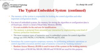 The Typical Embedded System (continued)
• The memory of the system is responsible for holding the control algorithm and other
important configuration details.
• For most of embedded systems, the memory for storing the algorithm or configuration data is
of fixed type, which is a kind of Read Only Memory (ROM).
• It is not available for the end user for modifications
• The memory is protected from unwanted user interaction by implementing some kind of
memory protection mechanism.
• The most common types of memories used in embedded systems for control algorithm
storage are OTP, PROM, UVEPROM, EEPROM and FLASH.
• Sometimes the system requires temporary memory for performing arithmetic operations or
control algorithm execution and this type of memory is known as "working memory".
• Random Access Memory (RAM) is used in most of the systems as the working memory.
• Various types of RAM like SRAM, DRAM and NVRAM are used for this purpose.
ar, ECE, RVITM
 