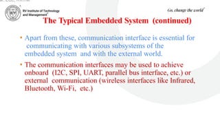 The Typical Embedded System (continued)
• Apart from these, communication interface is essential for
communicating with various subsystems of the
embedded system and with the external world.
• The communication interfaces may be used to achieve
onboard (I2C, SPI, UART, parallel bus interface, etc.) or
external communication (wireless interfaces like Infrared,
Bluetooth, Wi-Fi, etc.)
ar, ECE, RVITM
 
