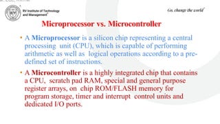 Microprocessor vs. Microcontroller
• A Microprocessor is a silicon chip representing a central
processing unit (CPU), which is capable of performing
arithmetic as well as logical operations according to a pre-
defined set of instructions.
• A Microcontroller is a highly integrated chip that contains
a CPU, scratch pad RAM, special and general purpose
register arrays, on chip ROM/FLASH memory for
program storage, timer and interrupt control units and
dedicated I/O ports.
ar, ECE, RVITM
 